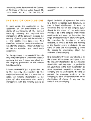 *According to the Resolution of the Cabinet
of Ministers of Ukraine dated August 09,
1993 under No. 611 “On the list of
information that is not commercial
secret.”
I N S T E A D O F C O N C L U S I O N
In some cases, the application of the
agreement on the enforcement of the
rights of participants of the limited
liability company will improve the
management of the company; increase the
security of participants and the reliability
of the partnership (project). And
therefore, instead of the usual conclusions,
we offer the checklist, which will help you
to decide whether you need such
agreement.
So, the agreement is not needed if there is
only one participant in the limited liability
company, and also if you or your client are
the majority participant of the limited
liability company.
It is recommended if you or your client: a)
is the minority shareholder; b) the
majority shareholder, but it is important to
retain the minority shareholders as the
p a r t o f t h e c o m p a n y ( i n c l u d i n g
management with the minority stake); c)
signed the heads of agreement, but there
is a desire to legalize such document, to
give it legal significance; d) want to
determine the fate of the company (your
share) in the event of the unforeseen
events; e) be in the company with several
participants and want to determine the
scope of responsibility of each participant,
the procedure for termination of such
relations, as well as to make the meeting
of the founders more predictable; f) you
want to keep the management; g) need
the access to information about the
activities of the company.
It is mandatory if you or your client: a) in
the project with complex participant is not
the majority shareholder; b) the minority
shareholder and you expect to profitably
sell your share to the main shareholder; c)
strive to prevent competition between the
company and its participant; d) want to
prevent the employee attrition in the
company; e) be in the company with 50/50
distribution of shares; f) you are the
creditor of such company. 
3 7
 