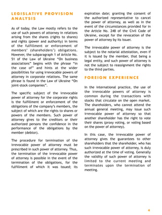 L E G I S L A T I V E P R O V I S I O N
A N A LY S I S
As of today, the Law mostly refers to the
use of such powers of attorney in relations
arising from the shares (rights to shares)
and rights (power and authority) in terms
of the fulfillment or enforcement of
members’ (shareholders’) obligations.
However, the subparagraph 1 of Article No.
51 of the Law of Ukraine “On business
associations” begins with the phrase “in
the case of” and hints at the wider
possibilities for using irrevocable powers of
attorney in corporate relations. The same
phrase is found in the Law of Ukraine “On
joint-stock companies”.
The specific subject of the irrevocable
power of attorney for the corporate rights
is the fulfillment or enforcement of the
obligations of the company’s members, the
subject of which are the rights to shares or
powers of the members. Such power of
attorney gives to the creditors or their
authorized persons the confidence in the
performance of the obligations by the
member (debtor).
The procedure for termination of the
irrevocable power of attorney must be
prescribed in such power of attorney. Thus,
the termination of the irrevocable power
of attorney is possible in the event of the
termination of the obligations, for the
fulfillment of which it was issued; its
expiration date; granting the consent of
the authorized representative to cancel
the power of attorney, as well as in the
event of the circumstances provided for in
the Article No. 248 of the Civil Code of
Ukraine, except for the revocation of the
power of attorney by its issuer.
The irrevocable power of attorney is the
subject to the notarial attestation, even if
it is issued by the member, that being a
legal entity, and such power of attorney is
not the subject to reassignment the rights
to the third parties.
F O R E I G N E X P E R I E N C E
In the international practice, the use of
the irrevocable powers of attorney is
common during the transactions with
stocks that circulate on the open market.
The shareholders, who cannot attend the
annual general meeting, may issue such
irrevocable power of attorney so that
another shareholder has the right to vote
their shares (proxy voting, or voting based
on the power of attorney).
In this case, the irrevocable power of
attorney gives the guarantees to other
shareholders that the shareholder, who has
such irrevocable power of attorney, is duly
authorized at the time of voting. Generally
the validity of such power of attorney is
limited to the current meeting and
terminates upon the termination of
meeting. 
4
 