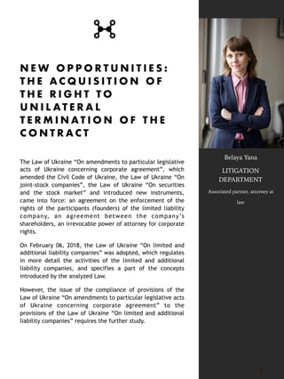 N E W O P P O R T U N I T I E S :
T H E A C Q U I S I T I O N O F
T H E R I G H T T O
U N I L A T E R A L
T E R M I N A T I O N O F T H E
C O N T R A C T
The Law of Ukraine “On amendments to particular legislative
acts of Ukraine concerning corporate agreement”, which
amended the Civil Code of Ukraine, the Law of Ukraine “On
joint-stock companies”, the Law of Ukraine “On securities
and the stock market” and introduced new instruments,
came into force: an agreement on the enforcement of the
rights of the participants (founders) of the limited liability
company, an agreement between the company’s
shareholders, an irrevocable power of attorney for corporate
rights.
On February 06, 2018, the Law of Ukraine “On limited and
additional liability companies” was adopted, which regulates
in more detail the activities of the limited and additional
liability companies, and specifies a part of the concepts
introduced by the analyzed Law.
However, the issue of the compliance of provisions of the
Law of Ukraine “On amendments to particular legislative acts
of Ukraine concerning corporate agreement” to the
provisions of the Law of Ukraine “On limited and additional
liability companies” requires the further study.
5
Belaya Yana
LITIGATION
DEPARTMENT
Associated partner, attorney at
law
 