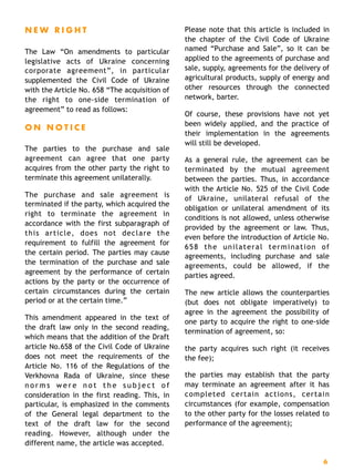 N E W R I G H T
The Law “On amendments to particular
legislative acts of Ukraine concerning
corporate agreement”, in particular
supplemented the Civil Code of Ukraine
with the Article No. 658 “The acquisition of
the right to one-side termination of
agreement” to read as follows:
O N N O T I C E
The parties to the purchase and sale
agreement can agree that one party
acquires from the other party the right to
terminate this agreement unilaterally.
The purchase and sale agreement is
terminated if the party, which acquired the
right to terminate the agreement in
accordance with the first subparagraph of
this article, does not declare the
requirement to fulfill the agreement for
the certain period. The parties may cause
the termination of the purchase and sale
agreement by the performance of certain
actions by the party or the occurrence of
certain circumstances during the certain
period or at the certain time.”
This amendment appeared in the text of
the draft law only in the second reading,
which means that the addition of the Draft
article No.658 of the Civil Code of Ukraine
does not meet the requirements of the
Article No. 116 of the Regulations of the
Verkhovna Rada of Ukraine, since these
n o r m s w e r e n o t t h e s u b j e c t o f
consideration in the first reading. This, in
particular, is emphasized in the comments
of the General legal department to the
text of the draft law for the second
reading. However, although under the
different name, the article was accepted.
Please note that this article is included in
the chapter of the Civil Code of Ukraine
named “Purchase and Sale”, so it can be
applied to the agreements of purchase and
sale, supply, agreements for the delivery of
agricultural products, supply of energy and
other resources through the connected
network, barter.
Of course, these provisions have not yet
been widely applied, and the practice of
their implementation in the agreements
will still be developed.
As a general rule, the agreement can be
terminated by the mutual agreement
between the parties. Thus, in accordance
with the Article No. 525 of the Civil Code
of Ukraine, unilateral refusal of the
obligation or unilateral amendment of its
conditions is not allowed, unless otherwise
provided by the agreement or law. Thus,
even before the introduction of Article No.
658 the unilateral termination of
agreements, including purchase and sale
agreements, could be allowed, if the
parties agreed.
The new article allows the counterparties
(but does not obligate imperatively) to
agree in the agreement the possibility of
one party to acquire the right to one-side
termination of agreement, so:
the party acquires such right (it receives
the fee);
the parties may establish that the party
may terminate an agreement after it has
completed certain actions, certain
circumstances (for example, compensation
to the other party for the losses related to
performance of the agreement);
6
 