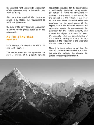 the acquired right to one-side termination
of the agreement may be limited in time
(term or date);
the party that acquired the right may
refuse it by stating the requirement to
fulfill the agreement;
the right of the party to refuse termination
is limited to the period specified in the
agreement.
A S T H E P R A C T I C A L
M A T T E R
Let’s simulate the situation in which this
rule can be applied.
The parties enter into the agreement for
purchase and sale of the property rights to
real estate, providing for the seller’s right
to unilaterally terminate the agreement
(to refuse to fulfill its obligations to
transfer property rights to real estate) for
the nominal fee. This will allow the seller
to use the funds received from the
purchaser for the construction of the
object, and in the future to abandon the
agreement, making the compensation the
purchaser for the certain amount, and
transfer the object to another purchaser
(for example, after the commissioning of
the house) at the higher price - the only
question is the reputation of the seller and
the care of the purchaser.
Thus, it is inappropriate to say that the
right to unilateral termination is a novel,
but now the legislator has allowed the
parties to receive payment for it. 
7
 