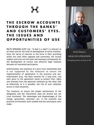 T H E E S C R O W A C C O U N T S
T H R O U G H T H E B A N K S ’
A N D C U S T O M E R S ’ E Y E S .
T H E I S S U E S A N D
O P P O R T U N I T I E S O F U S E
PACTA SERVANDA SUNT (lat. “A deal is a deal”) is relevant at
all times and for the level of development of social relations,
since the norms of coercion or the force in their promising
action are most often opposed and conversely, the mutual
respect and trust are the basis and necessary prerequisite for
the development of correct and effective legal relations
between all interested participants.
Unfortunately, the existence of a pure trust relationship that
is not supported by the measures to ensure the
implementation of agreements in the practical and law-
enforcement area, has been nominal for a long time, and
each party to the agreement wants to protect their rights
and interests from the potential violations by the other side
as effectively as it is possible, the risk of such violations
occurs in most situations.
The measures to ensure the proper performance of the
obligations and the instruments used are diverse but not
cross functional. The advantages and disadvantages of the
charge, guarantees, retention, etc. in the scientific and
practical environment were studied and the conclusions were
made. 
8
Ovsii Dmytro
HEAD OF LITIGATION
Managing partner, attorney at law
 