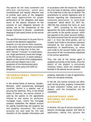 The search for the more convenient and
efficient mechanisms, which give
uncomplicated and equally effective way
to provide each party of the obligation
with equal opportunities for proper
performance of the obligation and equal
levers of the passive influence on the
outcome of such obligation between its
parties, led to the introduction of the
escrow institution in Ukraine - conditional
keeping of cash assets known as the escrow
account.
The specified instrument in its pure form is
a novel of the domestic legislation;
however, it is not new for other countries
of the world, which have been successfully
applying it for a long time. In fact, the
term “escrow” (“escrow” is a small piece,
cut, single parchment) traces the lineage
to the XVI century A.D. It meant making a
deposit to the certain third (independent)
party and such deposit was in the
possession of the disinterested party
before the other party will fulfill its
obligation.
In accordance with the Article No. 1076 of
the Civil Code of Ukraine, which appeared
in the Code due to the Law of Ukraine “On
amendments to certain legislative acts of
Ukraine regarding the improvement of
corporate governance in joint-stock
companies” dated March 23, 2017 No.
1983-VIII that entered into force on June
04, 2017, according to the escrow
agreement the bank undertakes to accept
and transfer to the escrow account, which
was opened to the client (account holder),
the funds received from the account holder
and / or from the third parties, and to
transfer such funds to the person (persons)
indicated by the account holder (the
beneficiary or beneficiaries), or return
such funds to the account holder upon the
occurrence of the circumstances stipulated
in the escrow agreement.
Thus, the role of the escrow agent is
assigned exclusively to the banks, since the
object of the deposit is exclusively
monetary means, which are credited and
blocked in the special escrow account. 
I N T E R N A T I O N A L P R A C T I C E
O F E S C R O W
In the United States of America, Sweden,
Denmark, other economically developed
countries, escrow is a popular way of
securing the liabilities. Thus, in the United
States of America, the escrow account is
used by the parties to the agreements
related to real estate (in particular,
mortgage loans, where the mortgage
company establishes the deposit account
for paying (transferring) the property tax
and property insurance). The escrow
accounts are also used for the sale
(transfer) of the valuable information and
property, especially in case of agreements,
which are accepted remotely.
In the UK, the escrow accounts are often
used during private property transactions
to store customers’ money, such as the
deposit, until the transaction will be
completed.
A D VA N T A G E S A N D
O P T I O N S O F E S C R O W
A C C O U N T
In Ukraine, the use of escrow accounts will
become increasingly popular and field of
application, taking into account the
9
 