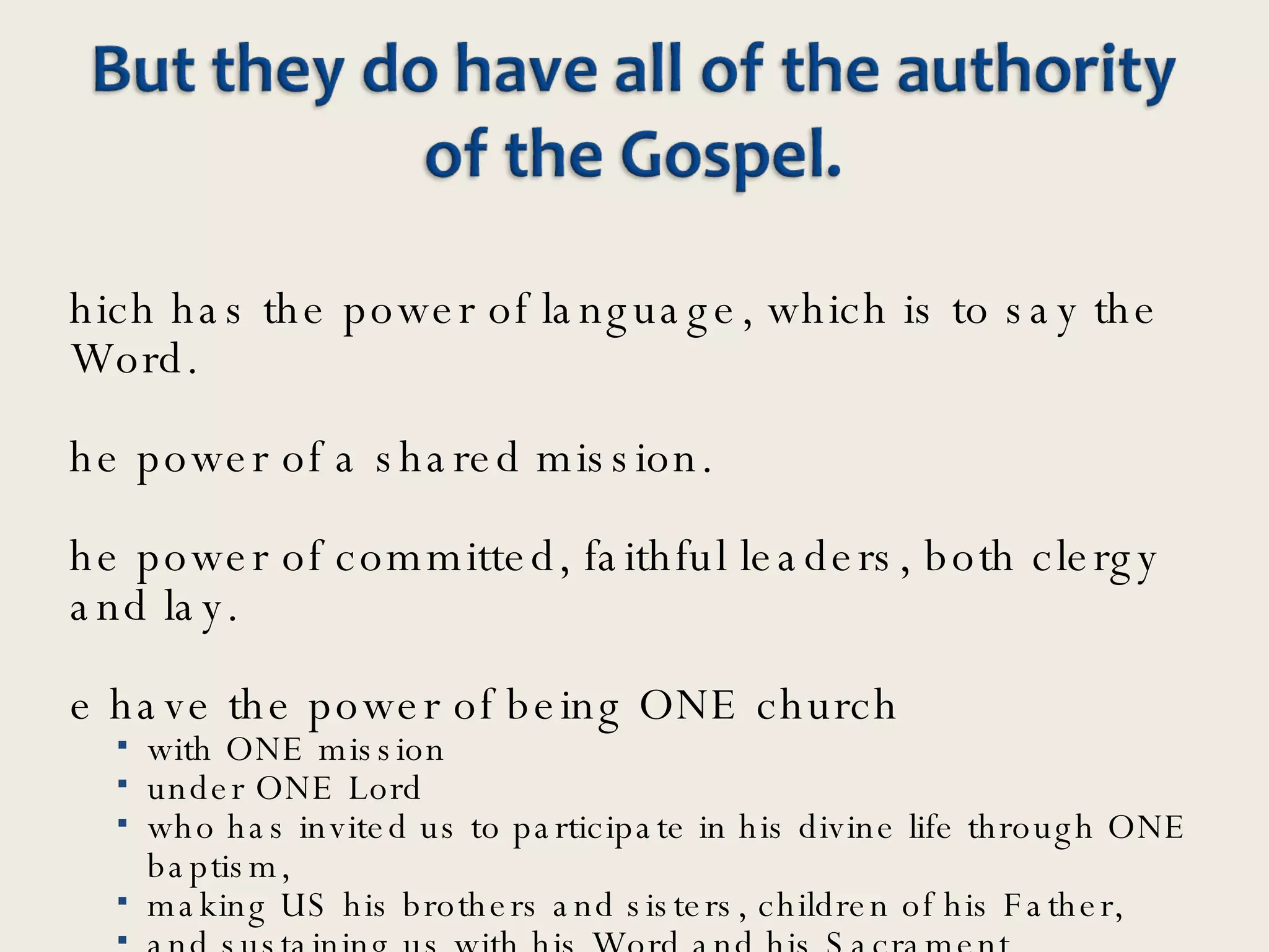 Which has the power of language, which is to say the Word.  The power of a shared mission. The power of committed, faithful leaders, both clergy and lay. We have the power of being ONE church  with ONE mission  under ONE Lord  who has invited us to participate in his divine life through ONE baptism,  making US his brothers and sisters, children of his Father,  and sustaining us with his Word and his Sacrament.  