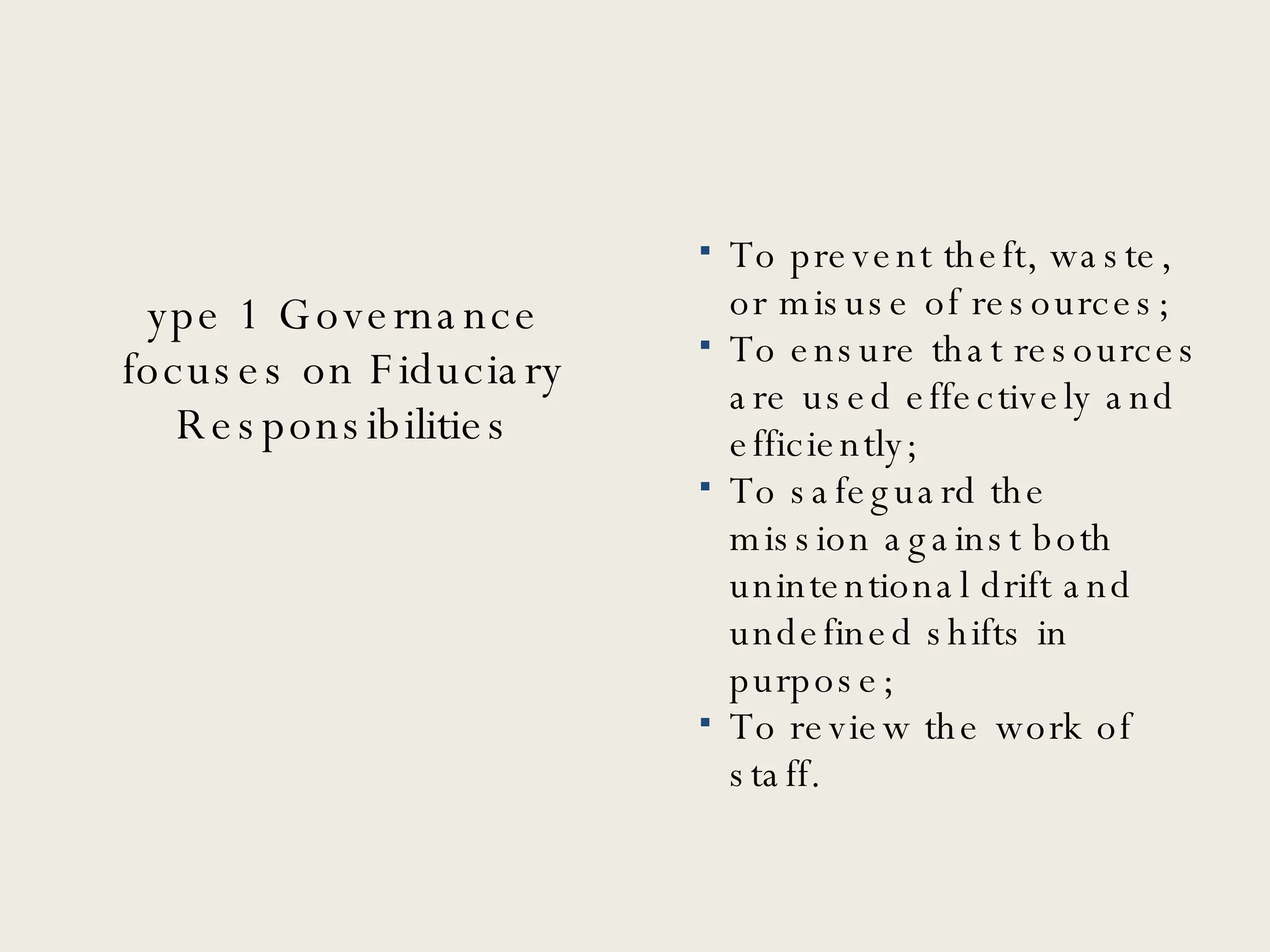 Type 1 Governance focuses on Fiduciary Responsibilities To prevent theft, waste, or misuse of resources; To ensure that resources are used effectively and efficiently; To safeguard the mission against both unintentional drift and undefined shifts in purpose; To review the work of staff. 