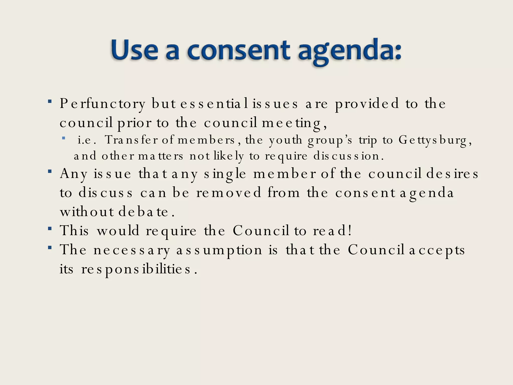 Perfunctory but essential issues are provided to the council prior to the council meeting, i.e.  Transfer of members, the youth group’s trip to Gettysburg, and other matters not likely to require discussion. Any issue that any single member of the council desires to discuss can be removed from the consent agenda without debate.  This would require the Council to read!  The necessary assumption is that the Council accepts its responsibilities.  