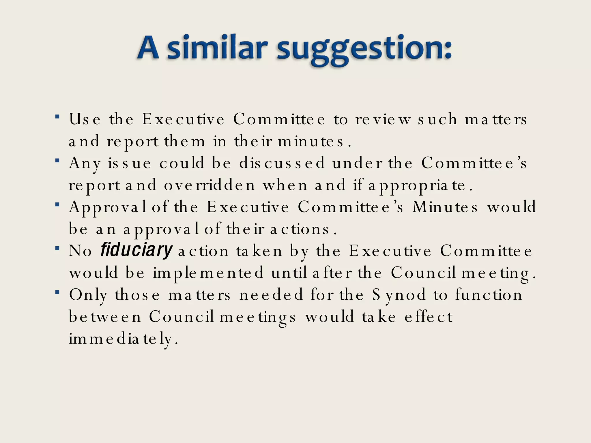 Use the Executive Committee to review such matters and report them in their minutes.  Any issue could be discussed under the Committee’s report and overridden when and if appropriate. Approval of the Executive Committee’s Minutes would be an approval of their actions. No  fiduciary  action taken by the Executive Committee would be implemented until after the Council meeting.  Only those matters needed for the Synod to function between Council meetings would take effect immediately.  