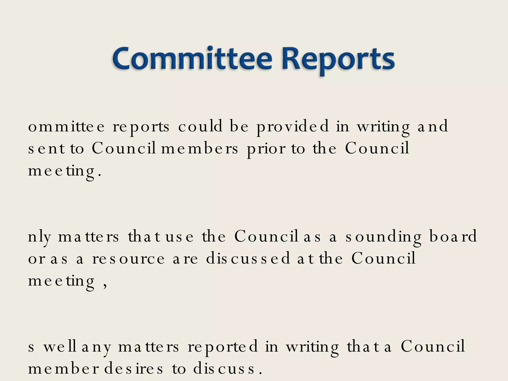 Committee reports could be provided in writing and sent to Council members prior to the Council meeting. Only matters that use the Council as a sounding board or as a resource are discussed at the Council meeting ,  as well any matters reported in writing that a Council member desires to discuss.  