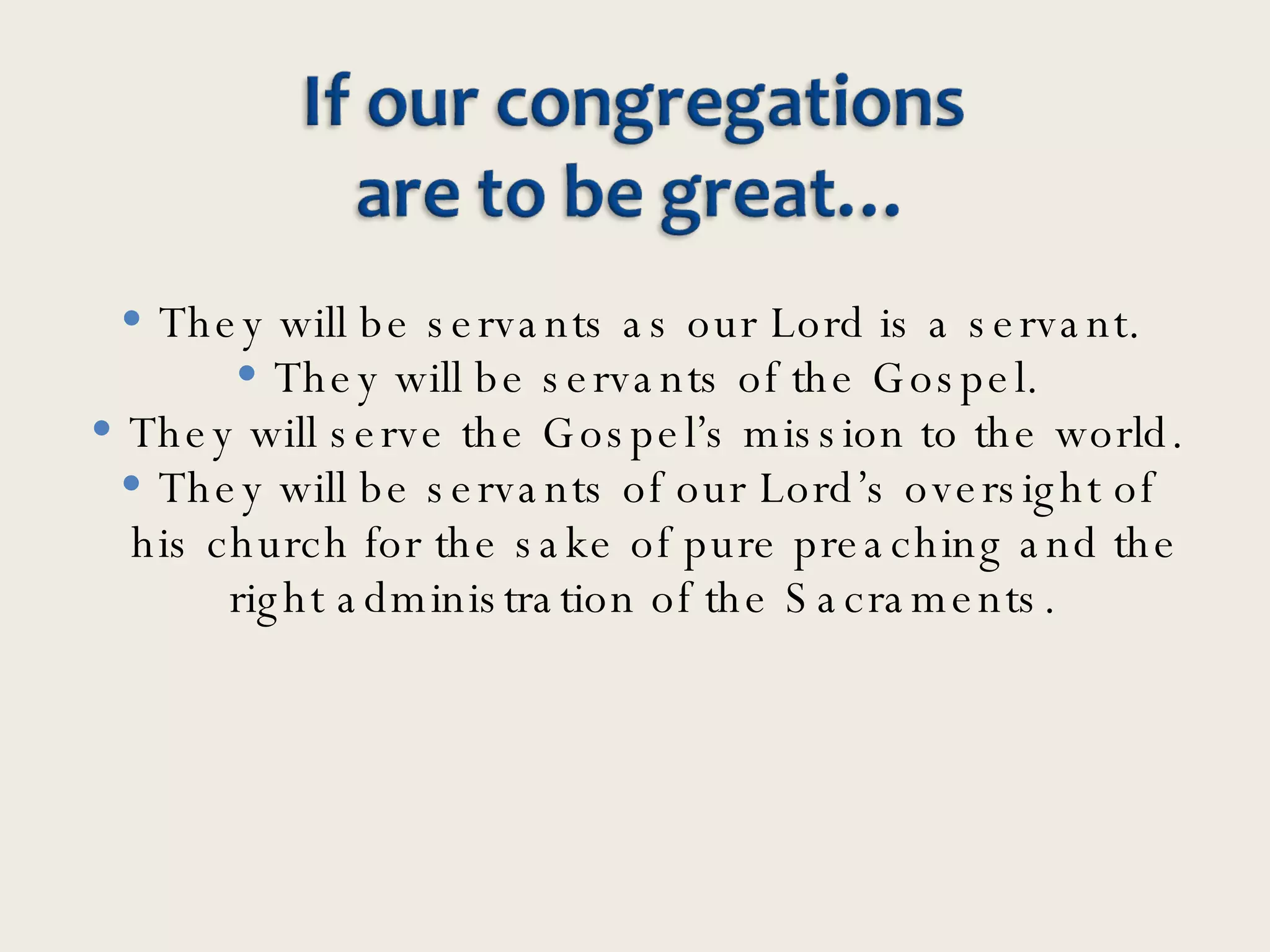 They will be servants as our Lord is a servant.  They will be servants of the Gospel. They will serve the Gospel’s mission to the world. They will be servants of our Lord’s oversight of his church for the sake of pure preaching and the right administration of the Sacraments.  