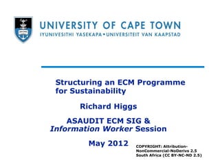 Structuring an ECM Programme
 for Sustainability

      Richard Higgs
    ASAUDIT ECM SIG &
Information Worker Session
        May 2012   COPYRIGHT: Attribution-
                   NonCommercial-NoDerivs 2.5
                   South Africa (CC BY-NC-ND 2.5)
 