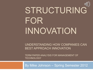 STRUCTURING
FOR
INNOVATION
UNDERSTANDING HOW COMPANIES CAN
BEST APPROACH INNOVATION

TERM PAPER ANALYSIS FOR MANAGEMENT OF
TECHNOLOGY


By Mike Johnson – Spring Semester 2012
 
