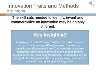 Innovation Traits and Methods
Key Insights

   The skill sets needed to identify, invent and
  commercialize an innovation may be notably
                     different.

                    Key Insight #3
     Companies may need to structure their innovation approach
         around the three very different phases of innovation.
      Identification. Development and Commercialization. Many
       companies center their innovation teams around forward
   thinking, customer oriented professionals. These teams may be
    strong at identifying research/ethnography based innovations,
               but weak at recognizing technology driven.
 