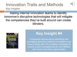 Innovation Traits and Methods
 Key Insights
    Asking internal innovation teams to identify
tomorrow’s disruptive technologies that will mitigate
 the competencies they’ve built around can create
                      blinders.


                          Key Insight #4
                    Companies serious about identifying and
                 leveraging disruptive (radical) innovations may
                 have to adopt spin off or isolation strategies to
                  ensure current competencies do not interfere
                      with future innovation opportunities.
 