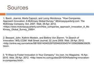 Sources
1. Barsh, Joanna, Marla Capozzi, and Lenny Mondonca. "How Companies
Approach Innovation: A McKinsey Global Survey." Mckinseyquarterly.com. The
McKinsey Company, Oct. 2007. Web. 29 Apr. 2012.
<https://www.mckinseyquarterly.com/How_companies_approach_innovation_A_Mc
Kinsey_Global_Survey_2069>.


2. Bessant, John, Kathrin Moslein, and Bettina Von Stamm. "In Search of
Innovation."WSJ.COM. Wall Street Journal, 22 June 2009. Web. 29 Apr. 2012.
<http://online.wsj.com/article/SB10001424052970204830304574133562888635626.
html>.


3. "8 Ways to Foster Innovation in Your Company." Inc.com. Inc Magazine, 16 Apr.
2010. Web. 29 Apr. 2012. <http://www.inc.com/guides/2010/04/fostering-innovation-
in-companies.html>.
 