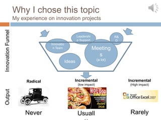 Why I chose this topic
                    My experience on innovation projects
Innovation Funnel




                                                       Leadershi                R&
                                                       p Support                D
                                   Innovatio
                                    n Team                         Meeting
                                                                     s
                                                                      (a lot)
                                               Ideas



                         Radical                   Incremental                       Incremental
                                                       (low impact)                  (High impact)
Output




                         Never                         Usuall                         Rarely
 