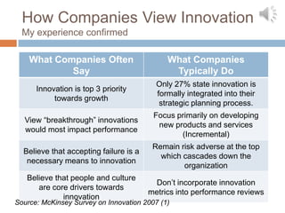 How Companies View Innovation
  My experience confirmed

    What Companies Often                     What Companies
            Say                               Typically Do
                                          Only 27% state innovation is
      Innovation is top 3 priority
                                          formally integrated into their
           towards growth
                                           strategic planning process.
                                         Focus primarily on developing
  View “breakthrough” innovations
                                          new products and services
  would most impact performance
                                                (Incremental)
                                         Remain risk adverse at the top
  Believe that accepting failure is a
                                           which cascades down the
   necessary means to innovation
                                                 organization
   Believe that people and culture
                                         Don’t incorporate innovation
      are core drivers towards
                                        metrics into performance reviews
             innovation
Source: McKinsey Survey on Innovation 2007 (1)
 