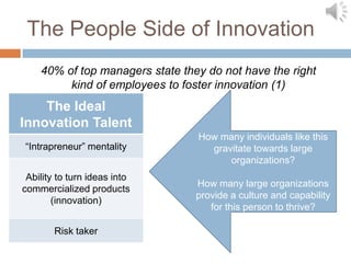 The People Side of Innovation
    40% of top managers state they do not have the right
         kind of employees to foster innovation (1)
    The Ideal
Innovation Talent
                                 How many individuals like this
“Intrapreneur” mentality           gravitate towards large
                                       organizations?
 Ability to turn ideas into
                                 How many large organizations
commercialized products
                                 provide a culture and capability
        (innovation)
                                    for this person to thrive?

        Risk taker
 