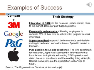 Examples of Success
 Compan                                      Their Strategy
   y
                      Integration of R&D into the business units to remain close
                      to the market. Develop “pull” based solutions

                      Everyone is an innovator – Allowing employees to
                      dedicate 20% of their time to self-directed projects to spark
                      innovation.
                      Super centralized approach dedicates funds and decision
                      making to dedicated innovation teams. Speed to market is
                      their aim.
                     Pure passion, focus and excellence. The long benchmark
                     for innovation, Apple has succeeded in innovation with a
                     formula hard to duplicate. A founding CEO’s passion and
                     vision, focus on excellence and the next big thing. At Apple,
                     Radical innovations are the expectation, not a “nice to
                     have”.
Source: The Organizational Structure of Innovation (4)
 