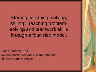 Starting, storming, solving, selling:  Teaching problem-solving and teamwork skills through a four-step model. Lynn Donahue, Ed.D. Communication/Journalism Department St. John Fisher College 