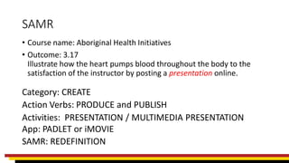 SAMR
• Course name: Aboriginal Health Initiatives
• Outcome: 3.17
Illustrate how the heart pumps blood throughout the body to the
satisfaction of the instructor by posting a presentation online.
Category: CREATE
Action Verbs: PRODUCE and PUBLISH
Activities: PRESENTATION / MULTIMEDIA PRESENTATION
App: PADLET or iMOVIE
SAMR: REDEFINITION
 