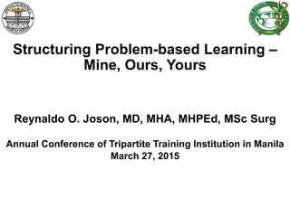 Structuring Problem-based Learning –
Mine, Ours, Yours
Reynaldo O. Joson, MD, MHA, MHPEd, MSc Surg
Annual Conference of Tripartite Training Institution in Manila
March 27, 2015
 