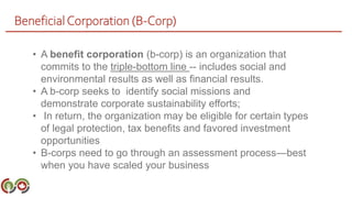 BeneficialCorporation (B-Corp)
• A benefit corporation (b-corp) is an organization that
commits to the triple-bottom line -- includes social and
environmental results as well as financial results.
• A b-corp seeks to identify social missions and
demonstrate corporate sustainability efforts;
• In return, the organization may be eligible for certain types
of legal protection, tax benefits and favored investment
opportunities
• B-corps need to go through an assessment process—best
when you have scaled your business
 