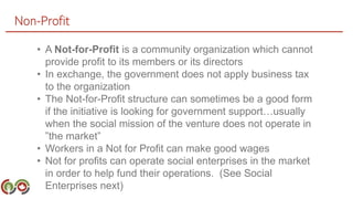 Non-Profit
• A Not-for-Profit is a community organization which cannot
provide profit to its members or its directors
• In exchange, the government does not apply business tax
to the organization
• The Not-for-Profit structure can sometimes be a good form
if the initiative is looking for government support…usually
when the social mission of the venture does not operate in
”the market”
• Workers in a Not for Profit can make good wages
• Not for profits can operate social enterprises in the market
in order to help fund their operations. (See Social
Enterprises next)
 