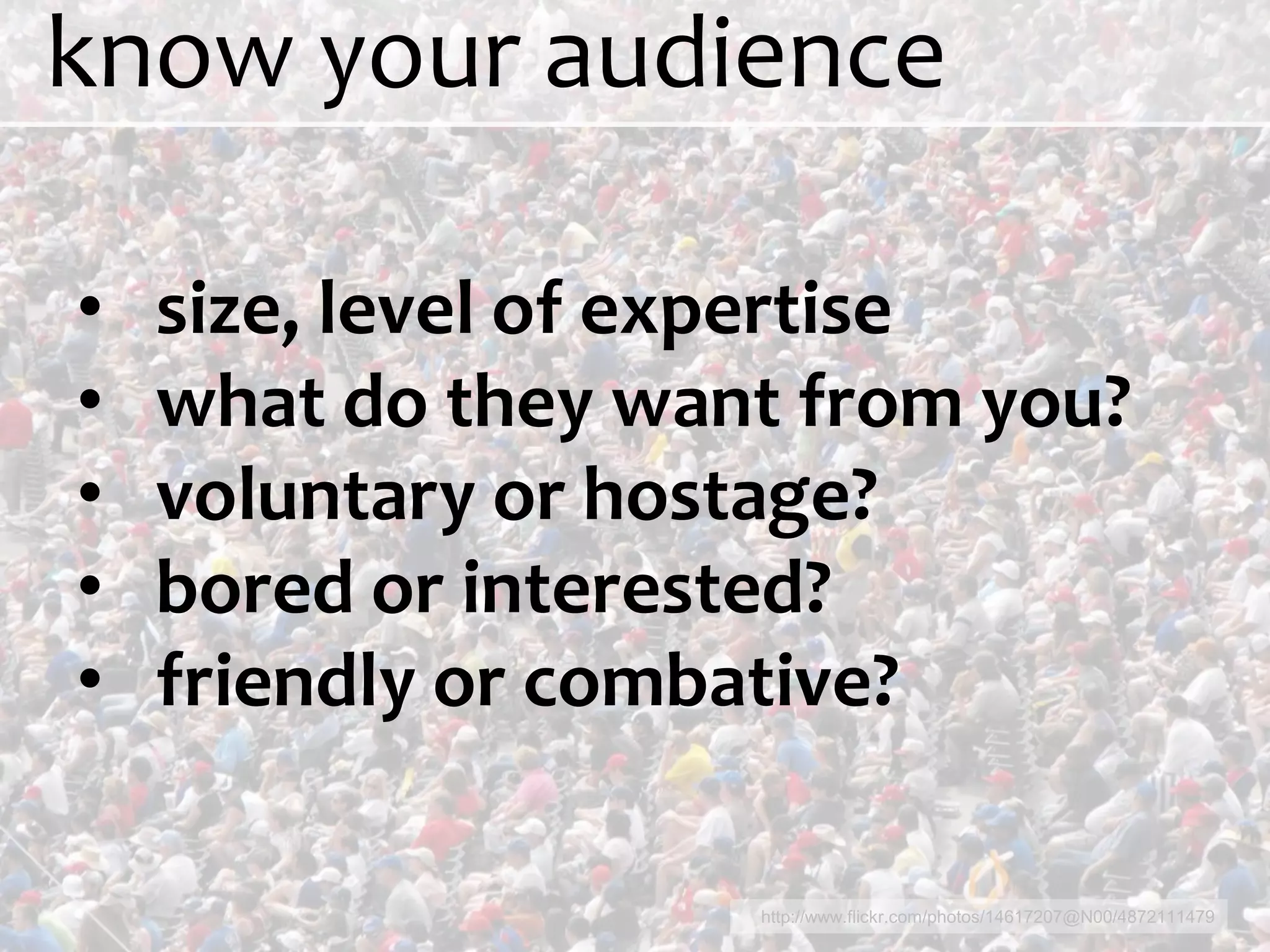 know your audience

•   size, level of expertise
•   what do they want from you?
•   voluntary or hostage?
•   bored or interested?
•   friendly or combative?

                    http://www.flickr.com/photos/14617207@N00/4872111479
 