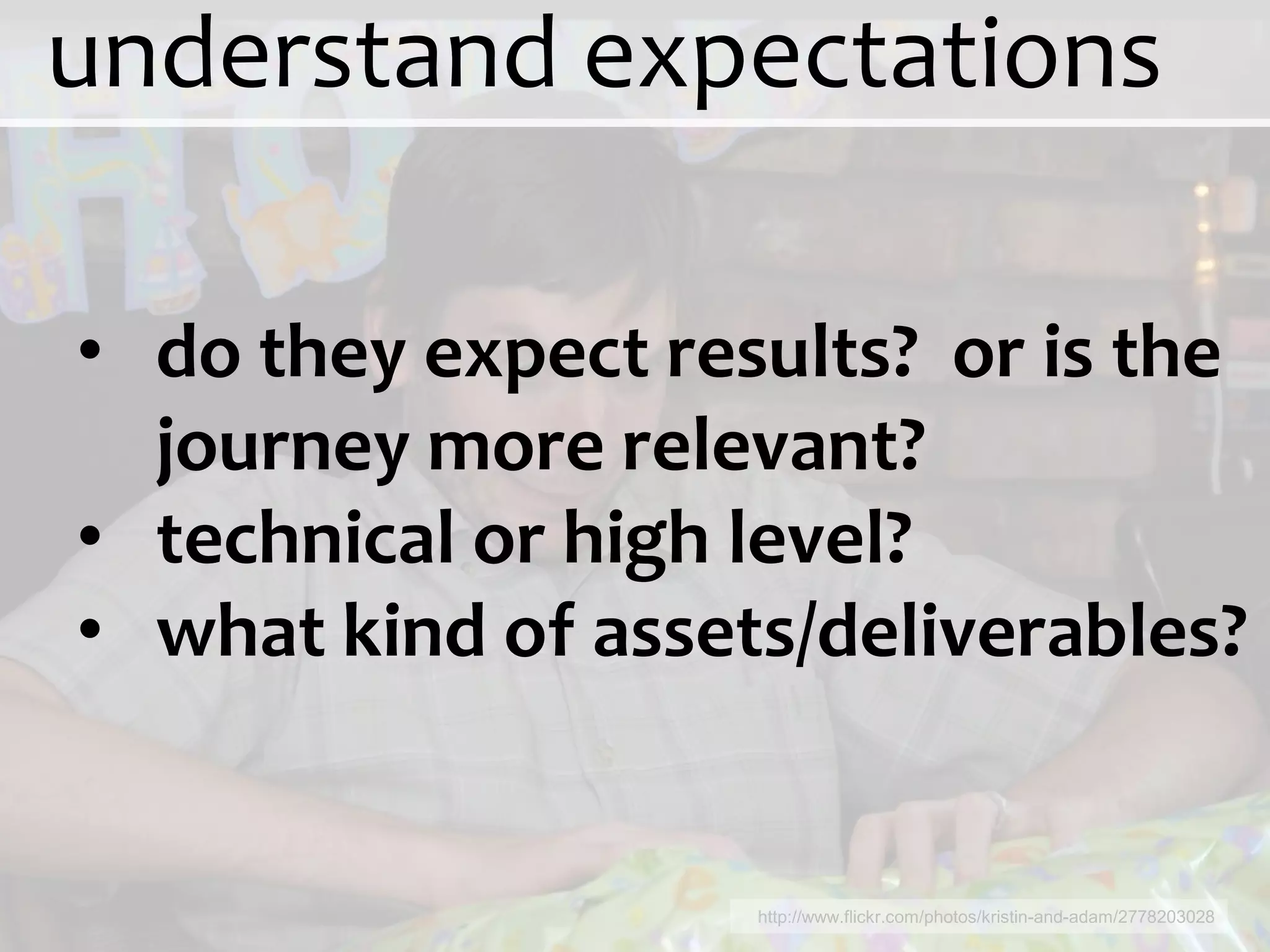 understand expectations

• do they expect results? or is the
  journey more relevant?
• technical or high level?
• what kind of assets/deliverables?


                    http://www.flickr.com/photos/kristin-and-adam/2778203028
 