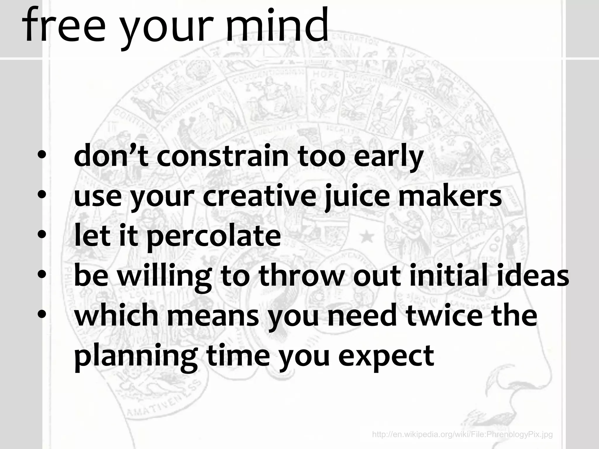 free your mind

•   don’t constrain too early
•   use your creative juice makers
•   let it percolate
•   be willing to throw out initial ideas
•   which means you need twice the
    planning time you expect

                          http://en.wikipedia.org/wiki/File:PhrenologyPix.jpg
 