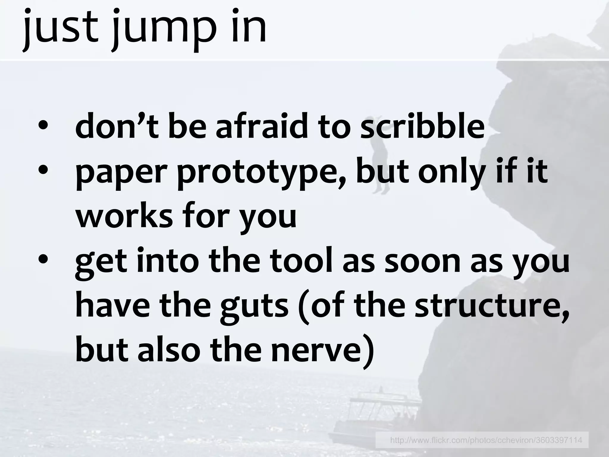 just jump in
• don’t be afraid to scribble
• paper prototype, but only if it
  works for you
• get into the tool as soon as you
  have the guts (of the structure,
  but also the nerve)

                      http://www.flickr.com/photos/ccheviron/3603397114
 