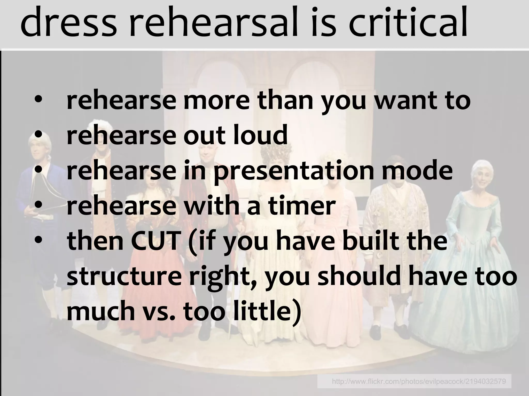 dress rehearsal is critical
•   rehearse more than you want to
•   rehearse out loud
•   rehearse in presentation mode
•   rehearse with a timer
•   then CUT (if you have built the
    structure right, you should have too
    much vs. too little)

                         http://www.flickr.com/photos/evilpeacock/2194032579
 