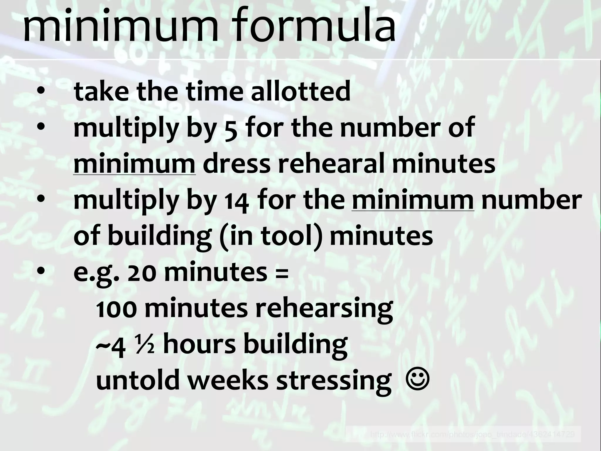 minimum formula
• take the time allotted
• multiply by 5 for the number of
  minimum dress rehearal minutes
• multiply by 14 for the minimum number
  of building (in tool) minutes
• e.g. 20 minutes =
    100 minutes rehearsing
    ~4 ½ hours building
    untold weeks stressing 
                       http://www.flickr.com/photos/joao_trindade/4362414729
 