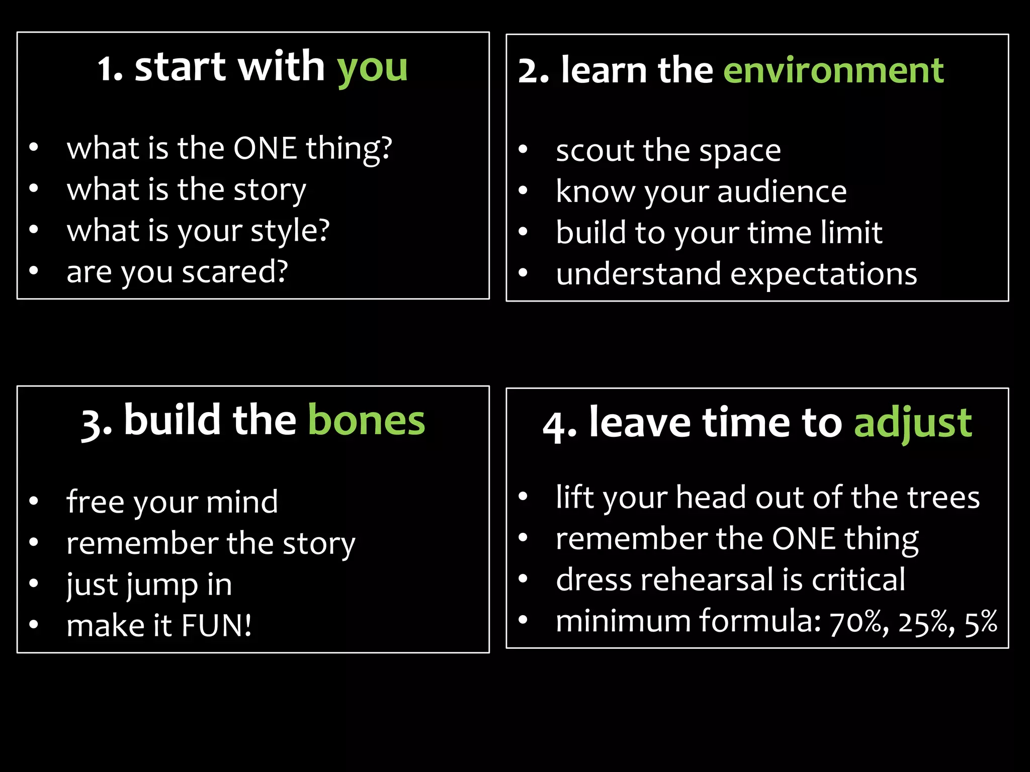 1. start with you      2. learn the environment
•   what is the ONE thing?   •   scout the space
•   what is the story        •   know your audience
•   what is your style?      •   build to your time limit
•   are you scared?          •   understand expectations



    3. build the bones           4. leave time to adjust
•   free your mind           •   lift your head out of the trees
•   remember the story       •   remember the ONE thing
•   just jump in             •   dress rehearsal is critical
•   make it FUN!             •   minimum formula: 70%, 25%, 5%
 