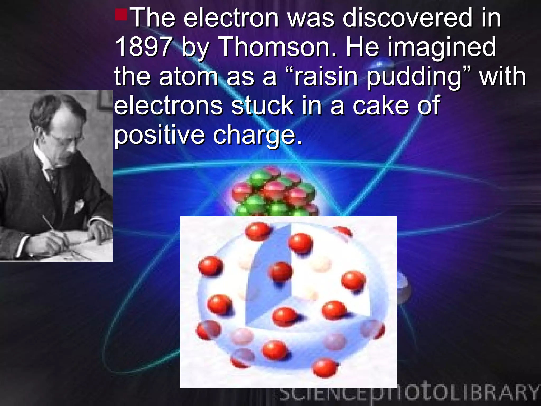 The  electron was discovered in
1897 by Thomson. He imagined
the atom as a “raisin pudding” with
electrons stuck in a cake of
positive charge.
 