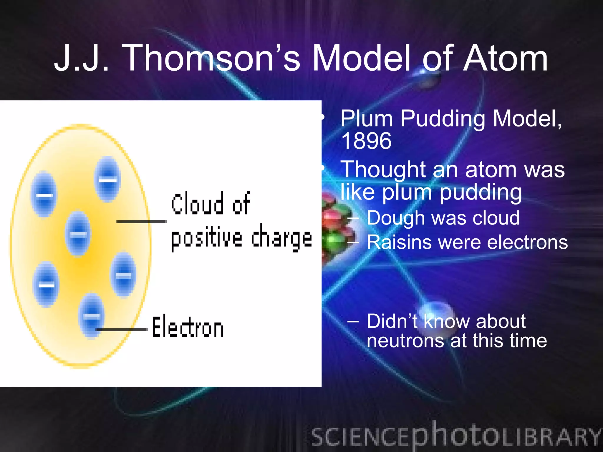 J.J. Thomson’s Model of Atom
              • Plum Pudding Model,
                1896
              • Thought an atom was
                like plum pudding
                – Dough was cloud
                – Raisins were electrons


                – Didn’t know about
                  neutrons at this time
 