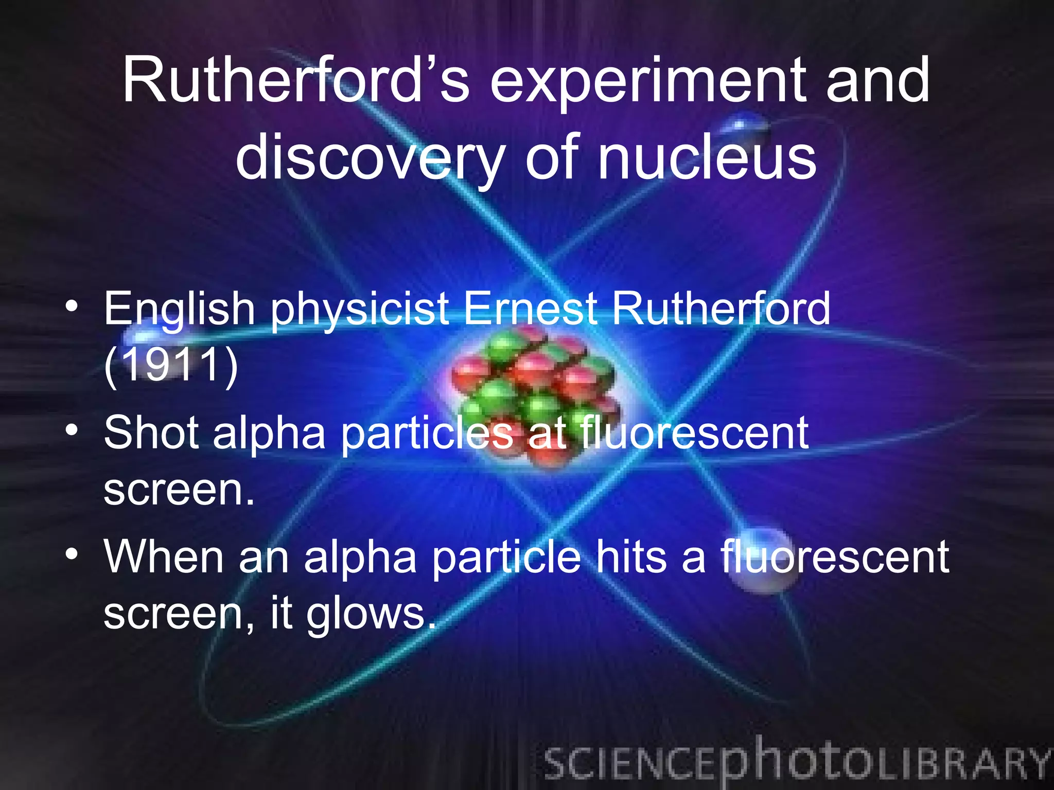 Rutherford’s experiment and
     discovery of nucleus

• English physicist Ernest Rutherford
  (1911)
• Shot alpha particles at fluorescent
  screen.
• When an alpha particle hits a fluorescent
  screen, it glows.
 