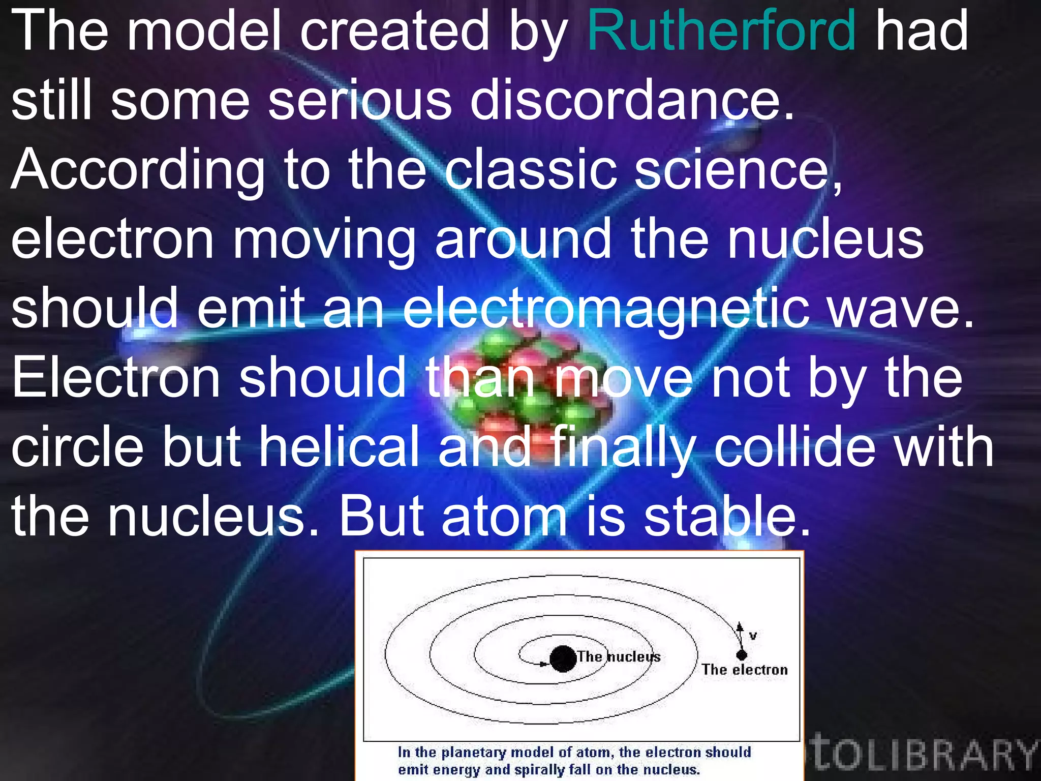 The model created by Rutherford had
still some serious discordance.
According to the classic science,
electron moving around the nucleus
should emit an electromagnetic wave.
Electron should than move not by the
circle but helical and finally collide with
the nucleus. But atom is stable.
 