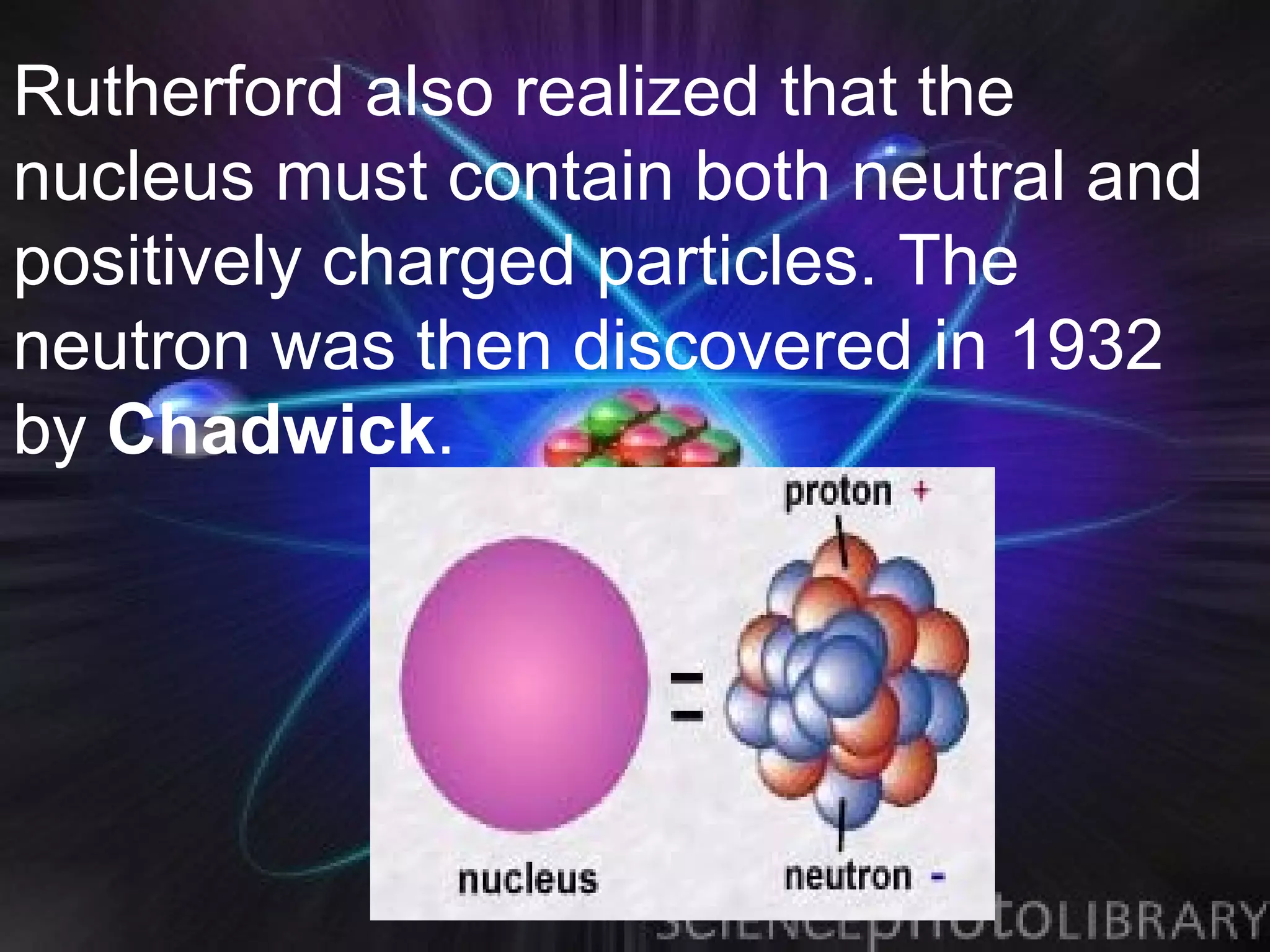 Rutherford also realized that the
nucleus must contain both neutral and
positively charged particles. The
neutron was then discovered in 1932
by Chadwick.
 