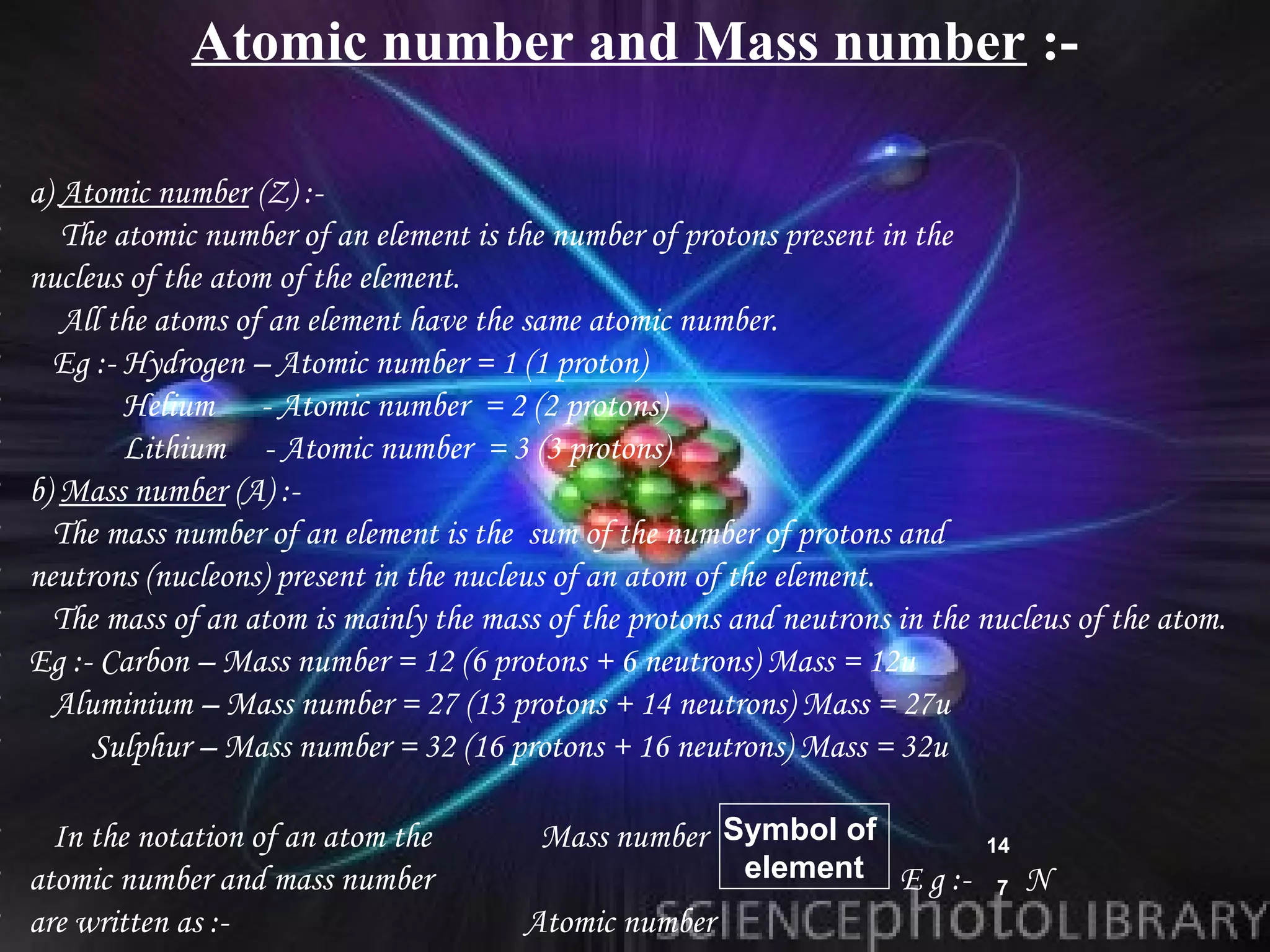 Atomic number and Mass number :-

•   a) Atomic number (Z) :-
•      The atomic number of an element is the number of protons present in the
•   nucleus of the atom of the element.
•      All the atoms of an element have the same atomic number.
•     Eg :- Hydrogen – Atomic number = 1 (1 proton)
•           Helium - Atomic number = 2 (2 protons)
•           Lithium - Atomic number = 3 (3 protons)
•   b) Mass number (A) :-
•     The mass number of an element is the sum of the number of protons and
•   neutrons (nucleons) present in the nucleus of an atom of the element.
•     The mass of an atom is mainly the mass of the protons and neutrons in the nucleus of the atom.
•   Eg :- Carbon – Mass number = 12 (6 protons + 6 neutrons) Mass = 12u
•     Aluminium – Mass number = 27 (13 protons + 14 neutrons) Mass = 27u
•        Sulphur – Mass number = 32 (16 protons + 16 neutrons) Mass = 32u

• In the notation of an atom the             Mass number Symbol of                14
• atomic number and mass number                              element     E g :-        N
                                                                                  7
• are written as :-                        Atomic number
 