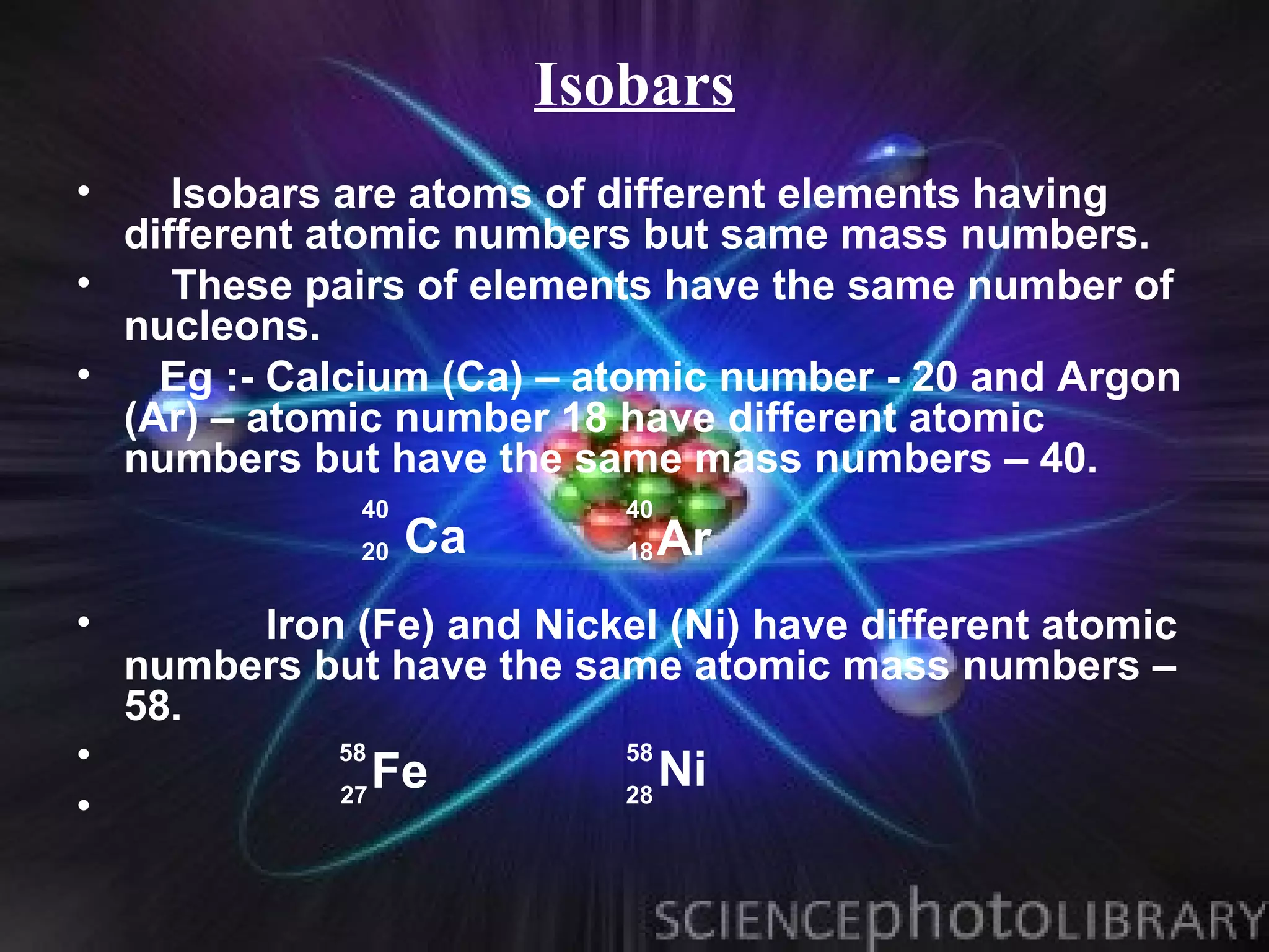 Isobars
•    Isobars are atoms of different elements having
  different atomic numbers but same mass numbers.
•    These pairs of elements have the same number of
  nucleons.
•   Eg :- Calcium (Ca) – atomic number - 20 and Argon
  (Ar) – atomic number 18 have different atomic
  numbers but have the same mass numbers – 40.
               40           40
               20   Ca      18   Ar
•        Iron (Fe) and Nickel (Ni) have different atomic
    numbers but have the same atomic mass numbers –
    58.
•             58
                   Fe
                            58
                                 Ni
              27            28
•
 