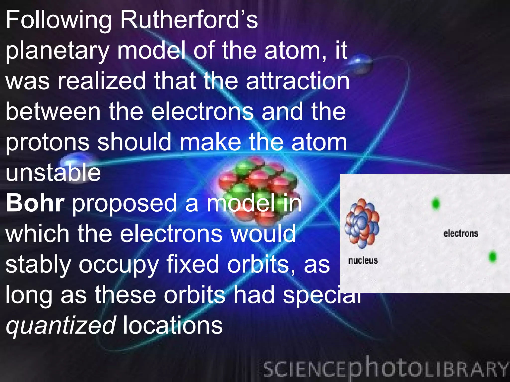 Following Rutherford’s
planetary model of the atom, it
was realized that the attraction
between the electrons and the
protons should make the atom
unstable
Bohr proposed a model in
which the electrons would
stably occupy fixed orbits, as
long as these orbits had special
quantized locations
 
