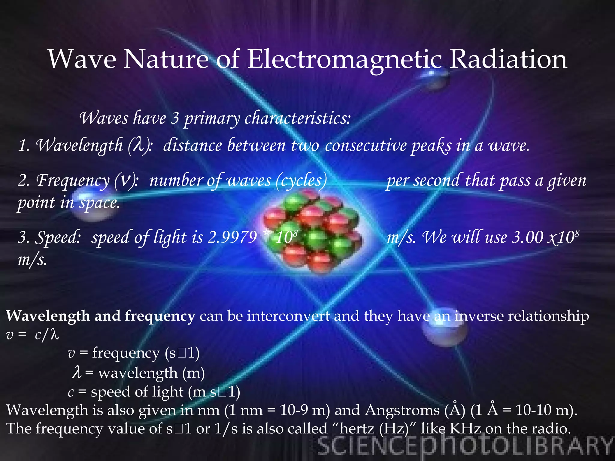 Wave Nature of Electromagnetic Radiation

        Waves have 3 primary characteristics:
 1. Wavelength (λ): distance between two consecutive peaks in a wave.
 2. Frequency (ν): number of waves (cycles)           per second that pass a given
 point in space.
 3. Speed: speed of light is 2.9979 * 108             m/s. We will use 3.00 x108
 m/s.

Wavelength and frequency can be interconvert and they have an inverse relationship
v = c/λ
         v = frequency (s1)
          λ = wavelength (m)
         c = speed of light (m s1)
Wavelength is also given in nm (1 nm = 10-9 m) and Angstroms (Å) (1 Å = 10-10 m).
The frequency value of s1 or 1/s is also called “hertz (Hz)” like KHz on the radio.
 