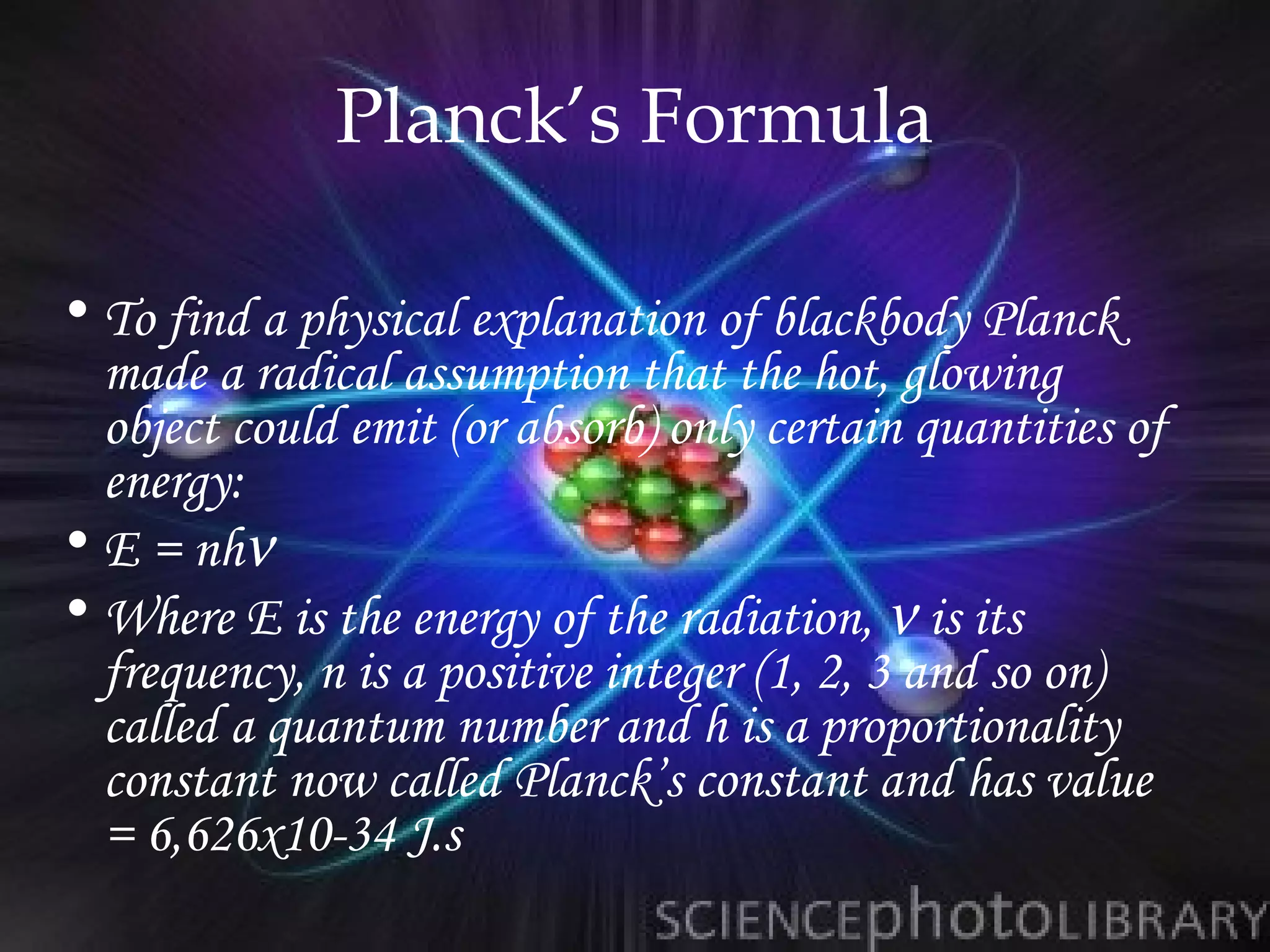Planck’s Formula

• To find a physical explanation of blackbody Planck
  made a radical assumption that the hot, glowing
  object could emit (or absorb) only certain quantities of
  energy:
• E = nhν
• Where E is the energy of the radiation, ν is its
  frequency, n is a positive integer (1, 2, 3 and so on)
  called a quantum number and h is a proportionality
  constant now called Planck’s constant and has value
  = 6,626x10-34 J.s
 