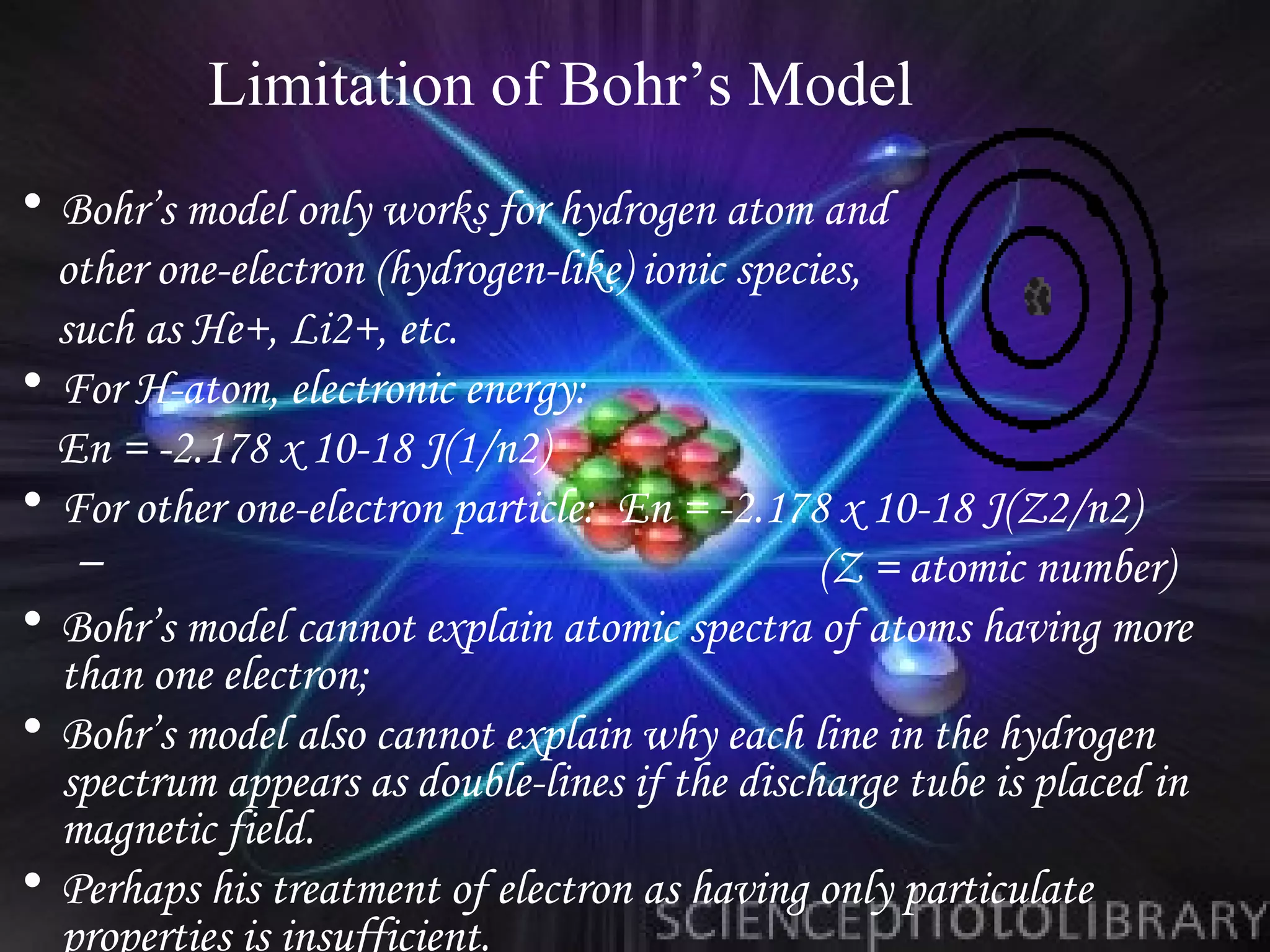 Limitation of Bohr’s Model
• Bohr’s model only works for hydrogen atom and
  other one-electron (hydrogen-like) ionic species,
  such as He+, Li2+, etc.
• For H-atom, electronic energy:
  En = -2.178 x 10-18 J(1/n2)
• For other one-electron particle: En = -2.178 x 10-18 J(Z2/n2)
   –                                            (Z = atomic number)
• Bohr’s model cannot explain atomic spectra of atoms having more
  than one electron;
• Bohr’s model also cannot explain why each line in the hydrogen
  spectrum appears as double-lines if the discharge tube is placed in
  magnetic field.
• Perhaps his treatment of electron as having only particulate
  properties is insufficient.
 