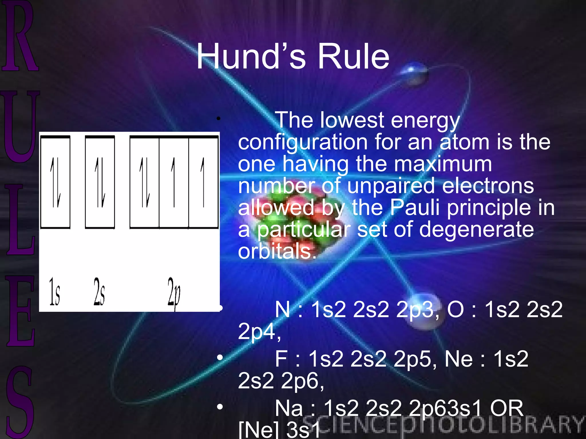 Hund’s Rule
 •       The lowest energy
     configuration for an atom is the
     one having the maximum
     number of unpaired electrons
     allowed by the Pauli principle in
     a particular set of degenerate
     orbitals.

 •    N : 1s2 2s2 2p3, O : 1s2 2s2
   2p4,
 •    F : 1s2 2s2 2p5, Ne : 1s2
   2s2 2p6,
 •    Na : 1s2 2s2 2p63s1 OR
   [Ne] 3s1
 