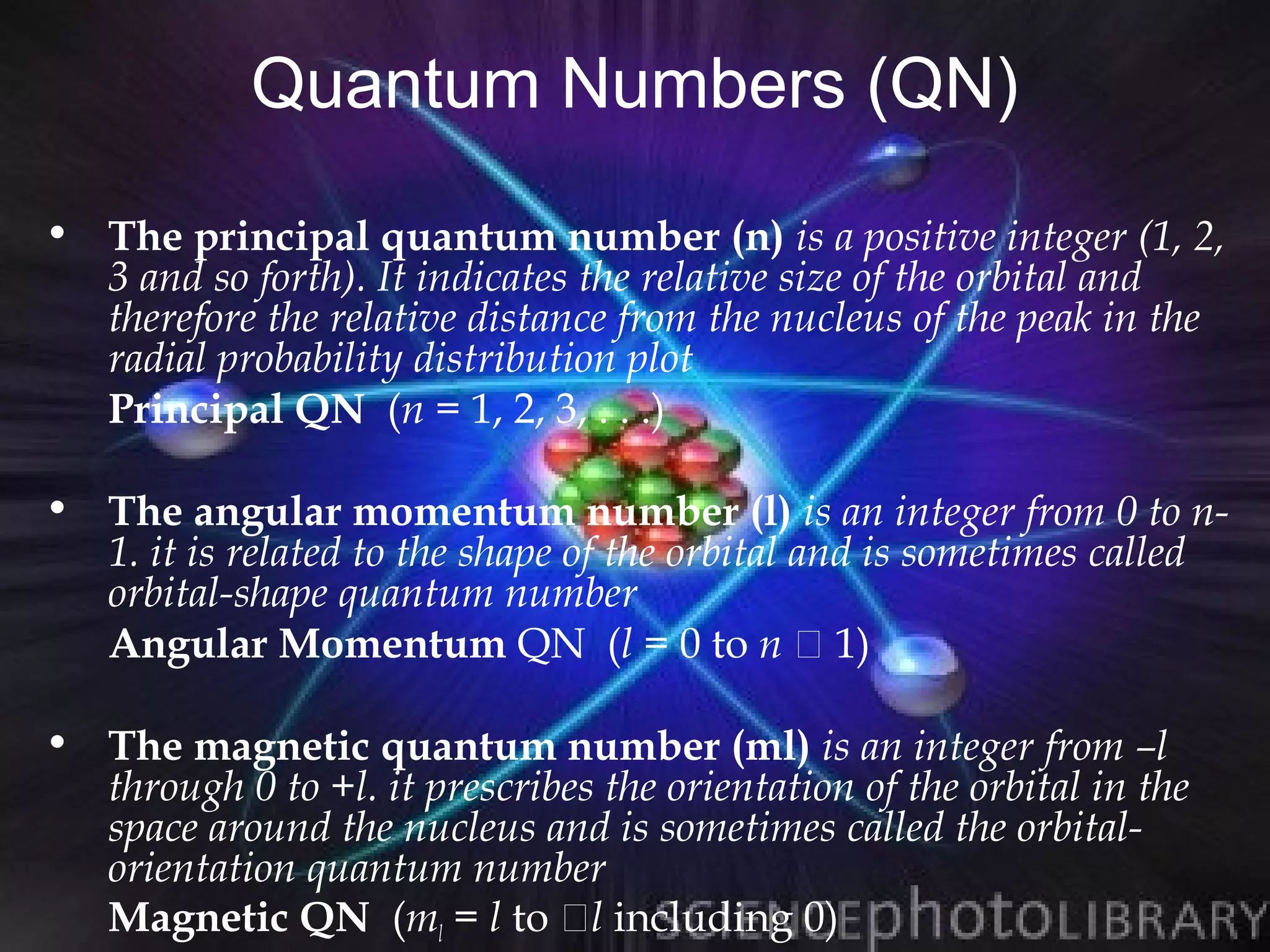 Quantum Numbers (QN)
• The principal quantum number (n) is a positive integer (1, 2,
  3 and so forth). It indicates the relative size of the orbital and
  therefore the relative distance from the nucleus of the peak in the
  radial probability distribution plot
  Principal QN (n = 1, 2, 3, . . .)

• The angular momentum number (l) is an integer from 0 to n-
  1. it is related to the shape of the orbital and is sometimes called
  orbital-shape quantum number
  Angular Momentum QN (l = 0 to n  1)

• The magnetic quantum number (ml) is an integer from –l
  through 0 to +l. it prescribes the orientation of the orbital in the
  space around the nucleus and is sometimes called the orbital-
  orientation quantum number
  Magnetic QN (ml = l to l including 0)
 