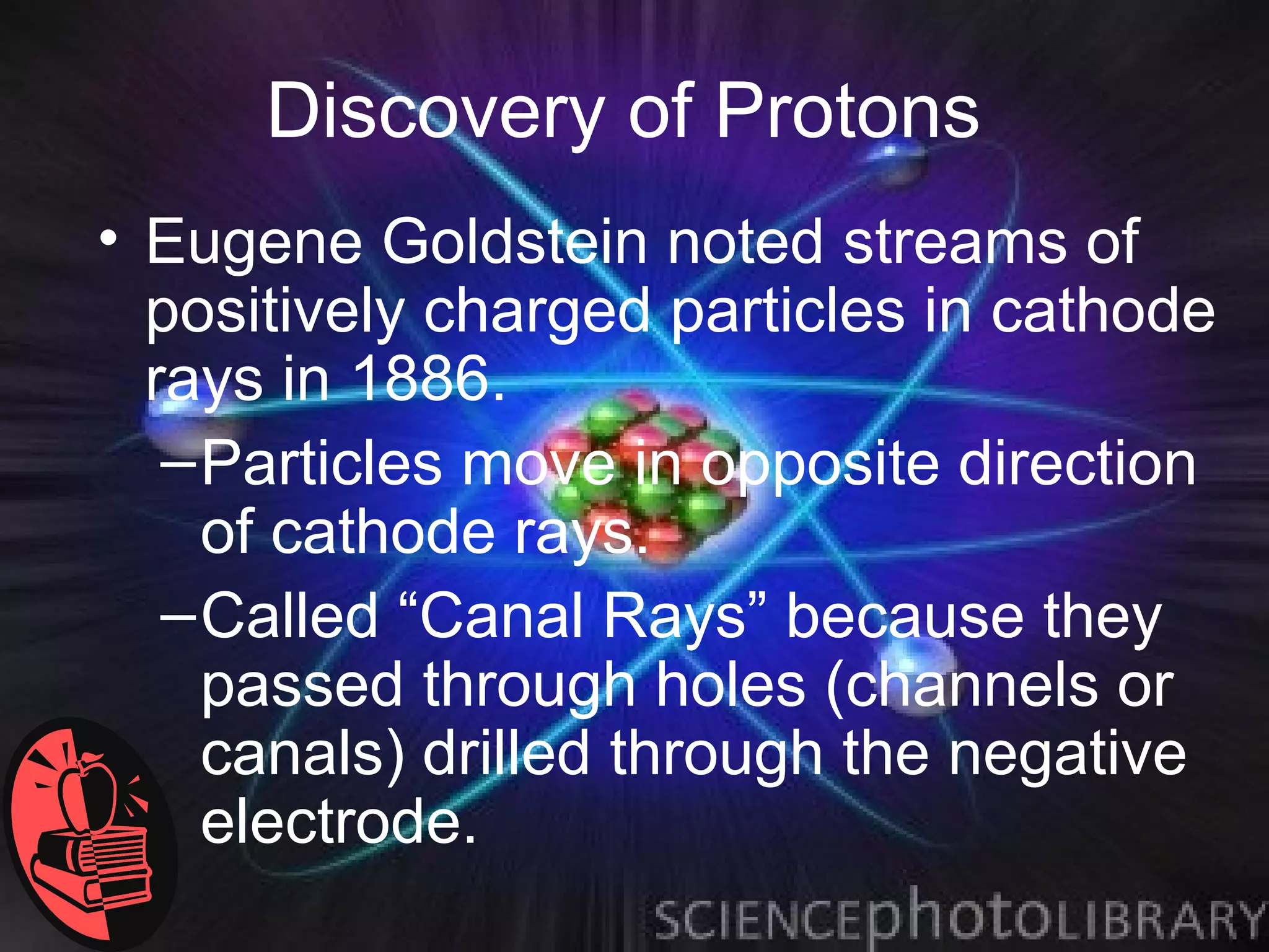 Discovery of Protons
• Eugene Goldstein noted streams of
  positively charged particles in cathode
  rays in 1886.
   – Particles move in opposite direction
     of cathode rays.
   – Called “Canal Rays” because they
     passed through holes (channels or
     canals) drilled through the negative
     electrode.
 