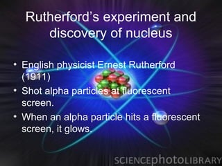 Rutherford’s experiment and
     discovery of nucleus

• English physicist Ernest Rutherford
  (1911)
• Shot alpha particles at fluorescent
  screen.
• When an alpha particle hits a fluorescent
  screen, it glows.
 