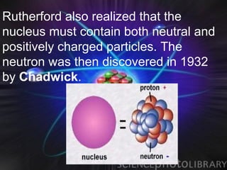 Rutherford also realized that the
nucleus must contain both neutral and
positively charged particles. The
neutron was then discovered in 1932
by Chadwick.
 